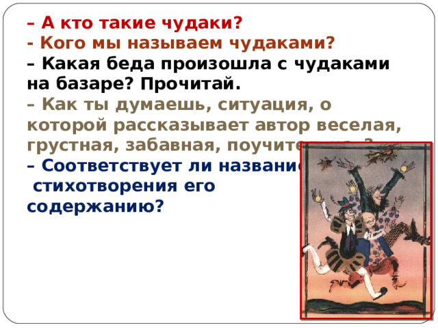 – А кто такие чудаки? - Кого мы называем чудаками?    – Какая беда произошла с чудаками на базаре? Прочитай.   – Как ты думаешь, ситуация, о которой рассказывает автор веселая, грустная, забавная, поучительная?  – Соответствует ли название  стихотворения его содержанию? 