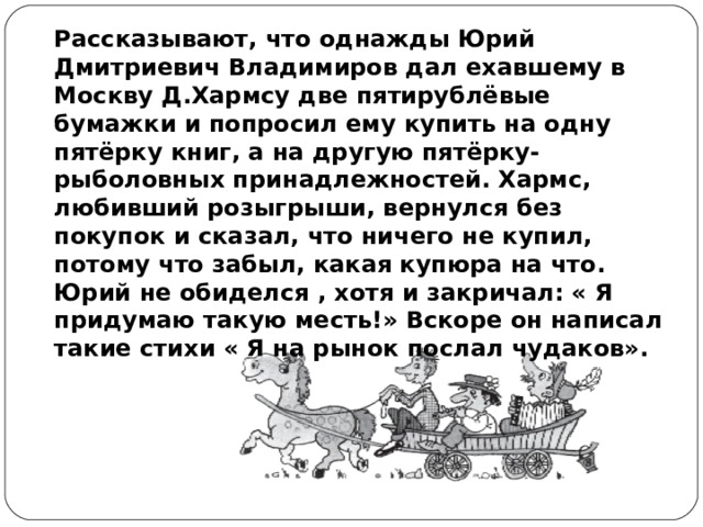 Рассказывают, что однажды Юрий Дмитриевич Владимиров дал ехавшему в Москву Д.Хармсу две пятирублёвые бумажки и попросил ему купить на одну пятёрку книг, а на другую пятёрку- рыболовных принадлежностей. Хармс, любивший розыгрыши, вернулся без покупок и сказал, что ничего не купил, потому что забыл, какая купюра на что. Юрий не обиделся , хотя и закричал: « Я придумаю такую месть!» Вскоре он написал такие стихи « Я на рынок послал чудаков». 