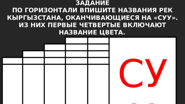 ЗАДАНИЕ ПО ГОРИЗОНТАЛИ ВПИШИТЕ НАЗВАНИЯ РЕК КЫРГЫЗСТАНА, ОКАНЧИВАЮЩИЕСЯ НА «СУУ». ИЗ НИХ ПЕРВЫЕ ЧЕТВЕРТЫЕ ВКЛЮЧАЮТ НАЗВАНИЕ ЦВЕТА.  СУУ 