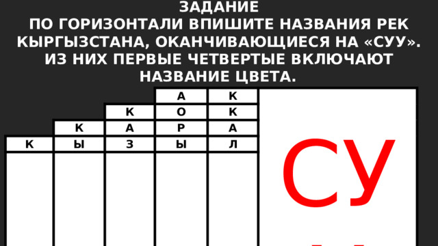 ЗАДАНИЕ ПО ГОРИЗОНТАЛИ ВПИШИТЕ НАЗВАНИЯ РЕК КЫРГЫЗСТАНА, ОКАНЧИВАЮЩИЕСЯ НА «СУУ». ИЗ НИХ ПЕРВЫЕ ЧЕТВЕРТЫЕ ВКЛЮЧАЮТ НАЗВАНИЕ ЦВЕТА.  К А К К Ы О А К К А Р К СУУ З Ы Ш А Л К А 