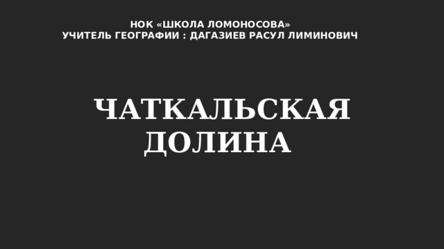 НОК «ШКОЛА ЛОМОНОСОВА» УЧИТЕЛЬ ГЕОГРАФИИ : ДАГАЗИЕВ РАСУЛ ЛИМИНОВИЧ ЧАТКАЛЬСКАЯ ДОЛИНА 