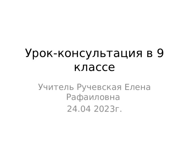 Урок-консультация в 9 классе Учитель Ручевская Елена Рафаиловна 24.04 2023г. 