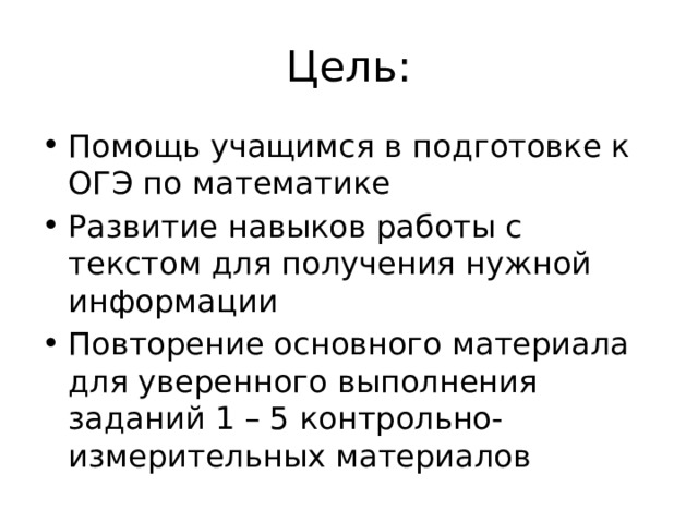 Цель: Помощь учащимся в подготовке к ОГЭ по математике Развитие навыков работы с текстом для получения нужной информации Повторение основного материала для уверенного выполнения заданий 1 – 5 контрольно-измерительных материалов 