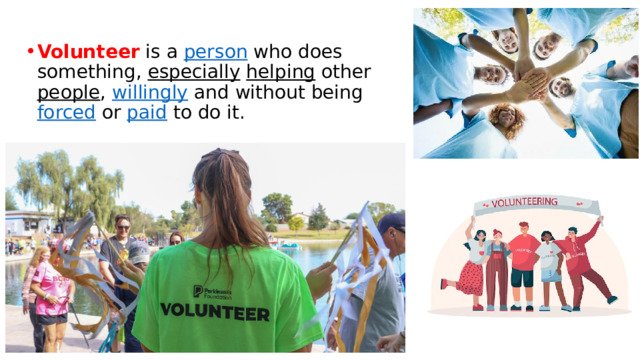 Volunteer is a  person  who does something,  especially   helping  other  people ,  willingly  and without being  forced  or  paid  to do it. 
