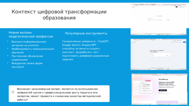  Контекст цифровой трансформации образования Новые вызовы педагогической профессии Популярные инструменты Генеративные нейросети - ChatGPT, Google Gemini, ЯндексGPT - способны за минуты создать конспект, разработать тест, подготовить дифференцированные задания. Высокая информационная нагрузка на учителя Необходимость персонализации обучения Постоянное обновление содержания Внедрение новых форм контроля Возникает закономерный вопрос: является ли использование нейросетей шагом к профессиональному росту педагога или, напротив, может привести к снижению качества методической работы? 