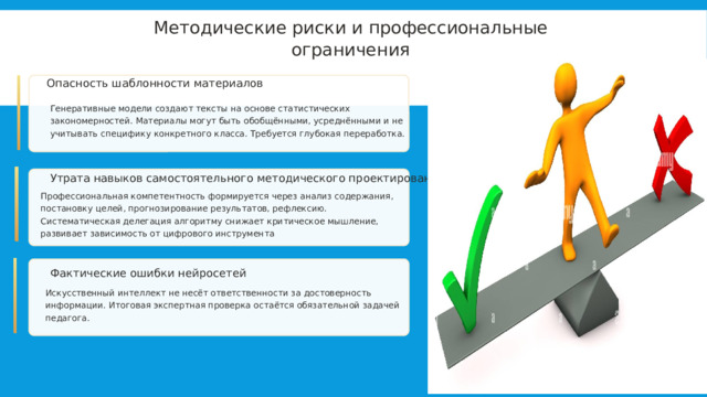  Методические риски и профессиональные ограничения Опасность шаблонности материалов Генеративные модели создают тексты на основе статистических закономерностей. Материалы могут быть обобщёнными, усреднёнными и не учитывать специфику конкретного класса. Требуется глубокая переработка. Утрата навыков самостоятельного методического проектирования Профессиональная компетентность формируется через анализ содержания, постановку целей, прогнозирование результатов, рефлексию. Систематическая делегация алгоритму снижает критическое мышление, развивает зависимость от цифрового инструмента Фактические ошибки нейросетей Искусственный интеллект не несёт ответственности за достоверность информации. Итоговая экспертная проверка остаётся обязательной задачей педагога. 