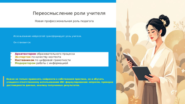  Переосмысление роли учителя Новая профессиональная роль педагога Использование нейросетей трансформирует роль учителя. Он становится: Архитектором образовательного процесса Экспертом  по качеству контента Наставником по цифровой грамотности Модератором работы с информацией Важно не только применять нейросети в собственной практике, но и обучать учащихся ответственному использованию ИИ: формулированию запросов, проверке достоверности данных, анализу полученных результатов. 