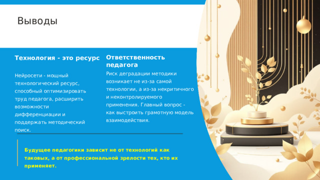  Выводы Ответственность педагога Технология - это ресурс Риск деградации методики возникает не из-за самой технологии, а из-за некритичного и неконтролируемого применения. Главный вопрос - как выстроить грамотную модель взаимодействия. Нейросети - мощный технологический ресурс, способный оптимизировать труд педагога, расширить возможности дифференциации и поддержать методический поиск. Будущее педагогики зависит не от технологий как таковых, а от профессиональной зрелости тех, кто их применяет. 
