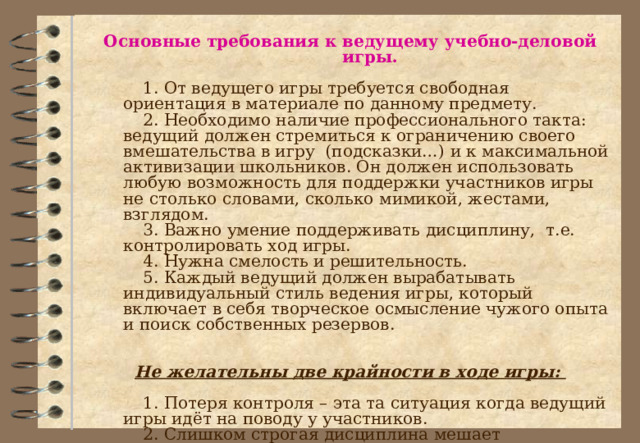 Основные требования к ведущему учебно-деловой игры.   1. От ведущего игры требуется свободная ориентация в материале по данному предмету.   2. Необходимо наличие профессионального такта: ведущий должен стремиться к ограничению своего вмешательства в игру (подсказки…) и к максимальной активизации школьников. Он должен использовать любую возможность для поддержки участников игры не столько словами, сколько мимикой, жестами, взглядом.   3. Важно умение поддерживать дисциплину, т.е. контролировать ход игры.   4. Нужна смелость и решительность.   5. Каждый ведущий должен вырабатывать индивидуальный стиль ведения игры, который включает в себя творческое осмысление чужого опыта и поиск собственных резервов.  Не желательны две крайности в ходе игры:    1. Потеря контроля – эта та ситуация когда ведущий игры идёт на поводу у участников.   2. Слишком строгая дисциплина мешает самораскрытию школьников, препятствует полноценному развитию игры. 