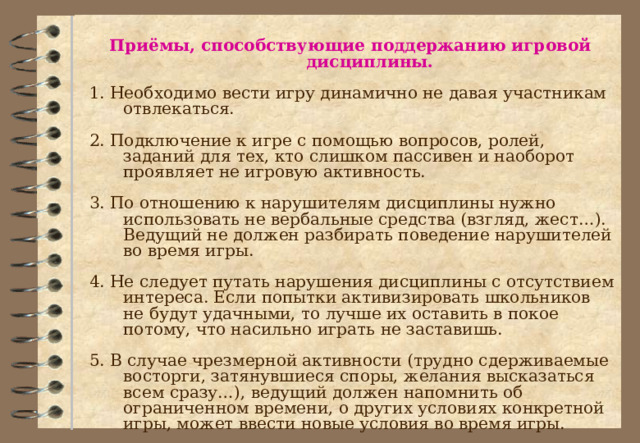 Приёмы, способствующие поддержанию игровой дисциплины.  1. Необходимо вести игру динамично не давая участникам отвлекаться.  2. Подключение к игре с помощью вопросов, ролей, заданий для тех, кто слишком пассивен и наоборот проявляет не игровую активность.  3. По отношению к нарушителям дисциплины нужно использовать не вербальные средства (взгляд, жест…). Ведущий не должен разбирать поведение нарушителей во время игры.  4. Не следует путать нарушения дисциплины с отсутствием интереса. Если попытки активизировать школьников не будут удачными, то лучше их оставить в покое потому, что насильно играть не заставишь.  5. В случае чрезмерной активности (трудно сдерживаемые восторги, затянувшиеся споры, желания высказаться всем сразу…), ведущий должен напомнить об ограниченном времени, о других условиях конкретной игры, может ввести новые условия во время игры. 
