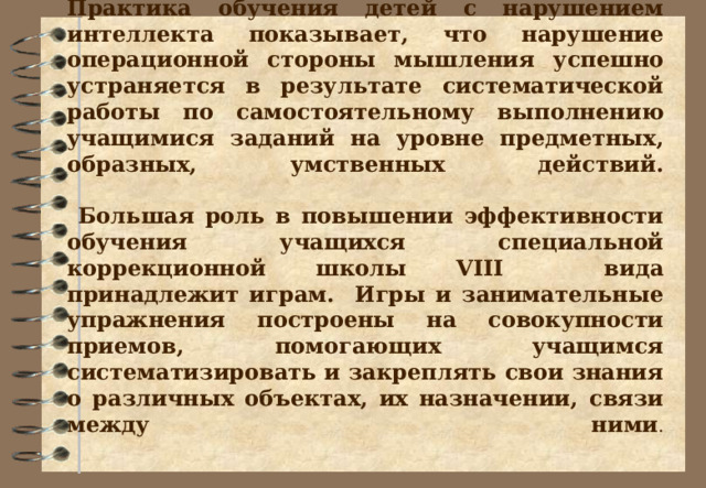 Практика обучения детей с нарушением интеллекта показывает, что нарушение операционной стороны мышления успешно устраняется в результате систематической работы по самостоятельному выполнению учащимися заданий на уровне предметных, образных, умственных действий.    Большая роль в повышении эффективности обучения учащихся специальной коррекционной школы VIII вида принадлежит играм. Игры и занимательные упражнения построены на совокупности приемов, помогающих учащимся систематизировать и закреплять свои знания о различных объектах, их назначении, связи между ними .       