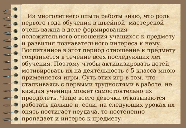  Из многолетнего опыта работы знаю, что роль первого года обучения в швейной мастерской очень важна в деле формирования положительного отношения учащихся к предмету и развития познавательного интереса к нему. Воспитанное в этот период отношение к предмету сохраняется в течение всех последующих лет обучения. Поэтому чтобы активизировать детей, мотивировать их на деятельность с 5 класса мною применяется игры. Суть этих игр в том, что сталкиваясь с первыми трудностями в работе, не каждая ученица может самостоятельно их преодолеть. Чаще всего девочки отказываются работать дальше и, если, на следующих уроках их опять постигает неудача, то постепенно пропадает и интерес к предмету . 