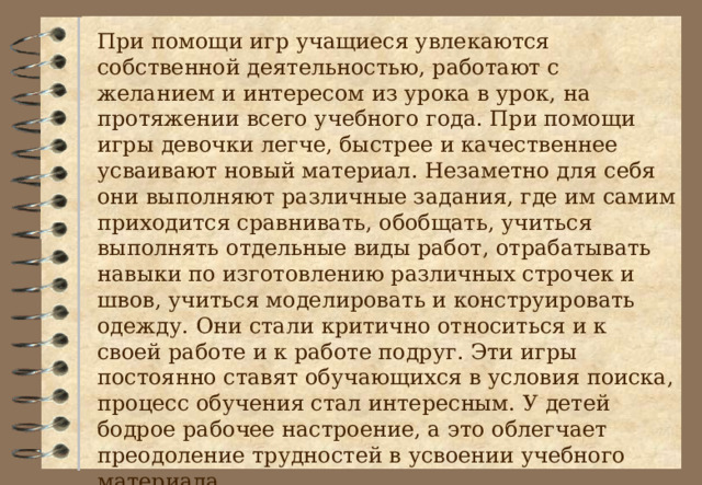 При помощи игр учащиеся увлекаются собственной деятельностью, работают с желанием и интересом из урока в урок, на протяжении всего учебного года. При помощи игры девочки легче, быстрее и качественнее усваивают новый материал. Незаметно для себя они выполняют различные задания, где им самим приходится сравнивать, обобщать, учиться выполнять отдельные виды работ, отрабатывать навыки по изготовлению различных строчек и швов, учиться моделировать и конструировать одежду. Они стали критично относиться и к своей работе и к работе подруг. Эти игры постоянно ставят обучающихся в условия поиска, процесс обучения стал интересным. У детей бодрое рабочее настроение, а это облегчает преодоление трудностей в усвоении учебного материала. 