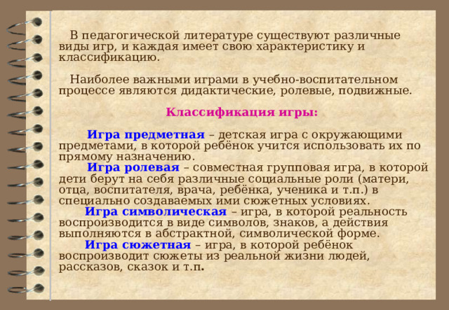  В педагогической литературе существуют различные виды игр, и каждая имеет свою характеристику и классификацию.  Наиболее важными играми в учебно-воспитательном процессе являются дидактические, ролевые, подвижные. Классификация игры:  Игра предметная – детская игра с окружающими предметами, в которой ребёнок учится использовать их по прямому назначению.  Игра ролевая – совместная групповая игра, в которой дети берут на себя различные социальные роли (матери, отца, воспитателя, врача, ребёнка, ученика и т.п.) в специально создаваемых ими сюжетных условиях.  Игра символическая – игра, в которой реальность воспроизводится в виде символов, знаков, а действия выполняются в абстрактной, символической форме.  Игра сюжетная – игра, в которой ребёнок воспроизводит сюжеты из реальной жизни людей, рассказов, сказок и т.п . 