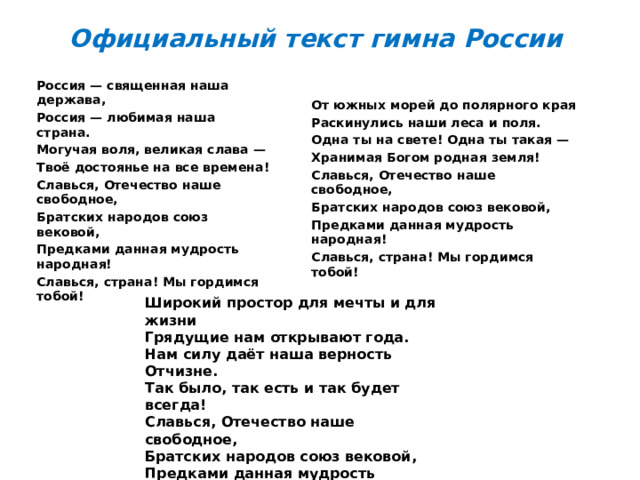 Официальный текст гимна России Россия — священная наша держава, Россия — любимая наша страна. Могучая воля, великая слава — Твоё достоянье на все времена! Славься, Отечество наше свободное, Братских народов союз вековой, Предками данная мудрость народная! Славься, страна! Мы гордимся тобой! От южных морей до полярного края Раскинулись наши леса и поля. Одна ты на свете! Одна ты такая — Хранимая Богом родная земля! Славься, Отечество наше свободное, Братских народов союз вековой, Предками данная мудрость народная! Славься, страна! Мы гордимся тобой!  Широкий простор для мечты и для жизни Грядущие нам открывают года. Нам силу даёт наша верность Отчизне. Так было, так есть и так будет всегда! Славься, Отечество наше свободное, Братских народов союз вековой, Предками данная мудрость народная! Славься, страна! Мы гордимся тобой! 