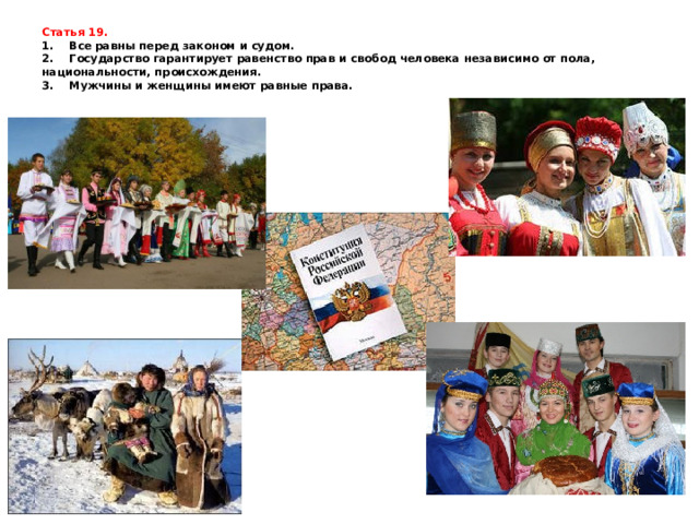 Статья 19.  1.    Все равны перед законом и судом.  2.    Государство гарантирует равенство прав и свобод человека независимо от пола, национальности, происхождения.  3.    Мужчины и женщины имеют равные права.    