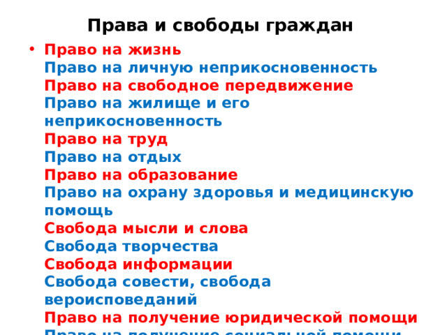 Права и свободы граждан Право на жизнь  Право на личную неприкосновенность  Право на свободное передвижение  Право на жилище и его неприкосновенность  Право на труд  Право на отдых  Право на образование  Право на охрану здоровья и медицинскую помощь  Свобода мысли и слова  Свобода творчества  Свобода информации  Свобода совести, свобода вероисповеданий  Право на получение юридической помощи  Право на получение социальной помощи  Право избирать и быть избранным  Равенство прав и свобод 