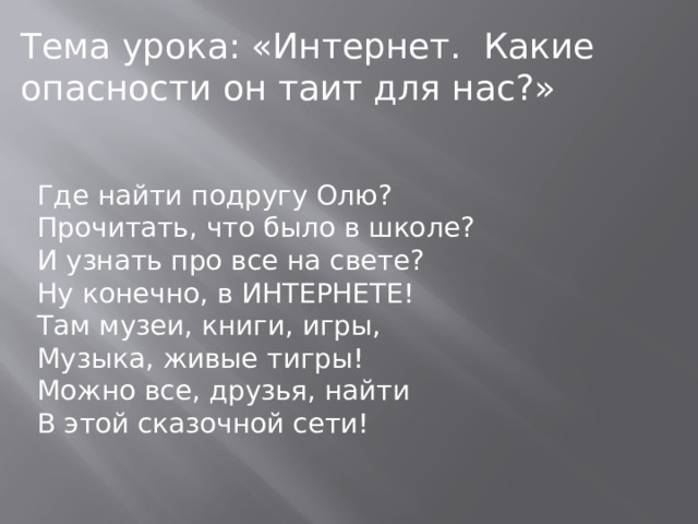 Тема урока: «Интернет. Какие опасности он таит для нас?» Где найти подругу Олю?  Прочитать, что было в школе?  И узнать про все на свете?  Ну конечно, в ИНТЕРНЕТЕ!  Там музеи, книги, игры,  Музыка, живые тигры!  Можно все, друзья, найти В этой сказочной сети!  