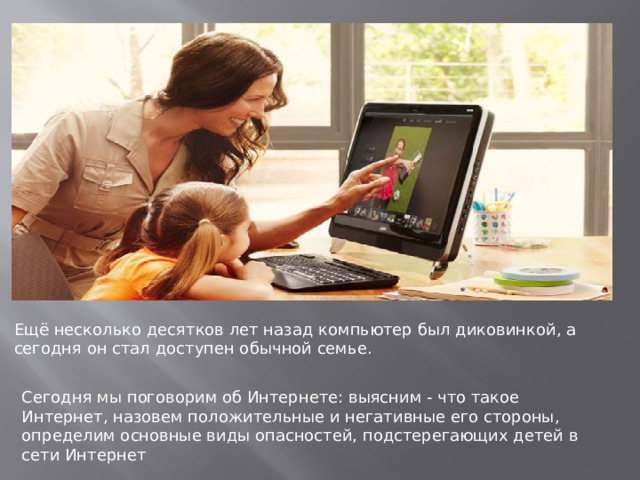 Ещё несколько десятков лет назад компьютер был диковинкой, а сегодня он стал доступен обычной семье. Сегодня мы поговорим об Интернете: выясним - что такое Интернет, назовем положительные и негативные его стороны, определим основные виды опасностей, подстерегающих детей в сети Интернет 