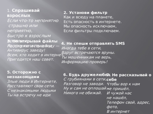 1. Спрашивай взрослых Если что-то непонятно   страшно или неприятно,  Быстро к взрослым поспеши,  Расскажи и покажи. 2. Установи фильтр Как и всюду на планете,  Есть опасность в интернете.  Мы опасность исключаем,  Если фильтры подключаем. 3. Не открывай файлы Не хочу попасть в беду —  Антивирус заведу!  Всем, кто ходит в интернет,  Пригодится наш совет. 4. Не спеши отправлять SMS Иногда тебе в сети,  Вдруг встречаются вруны.  Ты мошенникам не верь,  Информацию проверь!  5. Осторожно с незнакомцами Злые люди в Интернете,  Расставляют свои сети.  С незнакомыми людьми  Ты на встречу не иди 6. Будь дружелюбен С грубиянами в сети,  Разговор не заводи.  Ну и сам не оплошай -  Никого не обижай.  7. Не рассказывай о себе Чтобы вор к нам не пришёл,  И чужой нас не нашёл,  Телефон свой, адрес, фото,  В интернет не помещай,  И другим не сообщай.  