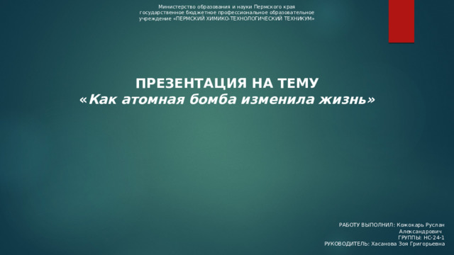 Министерство образования и науки Пермского края государственное бюджетное профессиональное образовательное учреждение «ПЕРМСКИЙ ХИМИКО-ТЕХНОЛОГИЧЕСКИЙ ТЕХНИКУМ» ПРЕЗЕНТАЦИЯ НА ТЕМУ « Как атомная бомба изменила жизнь» РАБОТУ ВЫПОЛНИЛ: Кожокарь Руслан Александрович ГРУППЫ: НС-24-1 РУКОВОДИТЕЛЬ: Хасанова Зоя Григорьевна 