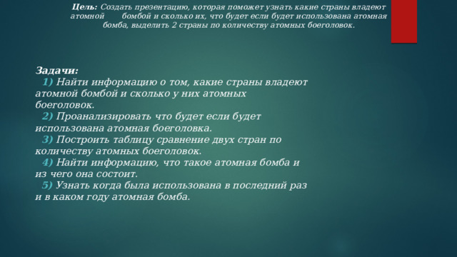 Цель: Создать презентацию, которая поможет узнать какие страны владеют атомной  бомбой и сколько их, что будет если будет использована атомная бомба, выделить 2 страны по количеству атомных боеголовок. Задачи:  1) Найти информацию о том, какие страны владеют атомной бомбой и сколько у них атомных боеголовок.  2) Проанализировать  что будет если будет использована атомная боеголовка.  3)  Построить таблицу сравнение двух стран по количеству атомных боеголовок.  4) Найти информацию, что такое атомная бомба и из чего она состоит.  5)  Узнать когда была использована в последний раз и в каком году атомная бомба. 