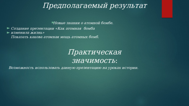 Предполагаемый результат Новые знания о атомной бомбе . Создание презентации «Как атомная бомба изменила жизнь» Показать какова атомная мощь атомных бомб. Практическая значимость : Возможность использовать данную презентацию на уроках истории. 