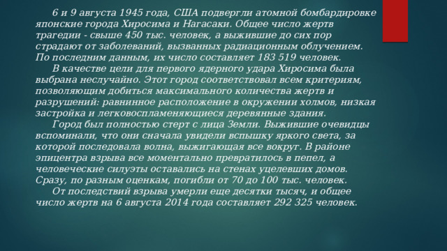  6 и 9 августа 1945 года, США подвергли атомной бомбардировке японские города Хиросима и Нагасаки. Общее число жертв трагедии - свыше 450 тыс. человек, а выжившие до сих пор страдают от заболеваний, вызванных радиационным облучением. По последним данным, их число составляет 183 519 человек.   В качестве цели для первого ядерного удара Хиросима была выбрана неслучайно. Этот город соответствовал всем критериям, позволяющим добиться максимального количества жертв и разрушений: равнинное расположение в окружении холмов, низкая застройка и легковоспламеняющиеся деревянные здания.  Город был полностью стерт с лица Земли. Выжившие очевидцы вспоминали, что они сначала увидели вспышку яркого света, за которой последовала волна, выжигающая все вокруг. В районе эпицентра взрыва все моментально превратилось в пепел, а человеческие силуэты оставались на стенах уцелевших домов. Сразу, по разным оценкам, погибли от 70 до 100 тыс. человек.  От последствий взрыва умерли еще десятки тысяч, и общее число жертв на 6 августа 2014 года составляет 292 325 человек.    