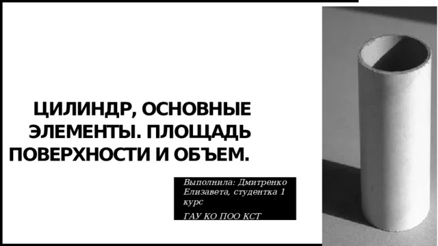 Цилиндр, основные элементы. Площадь поверхности и объем. Выполнила: Дмитренко Елизавета, студентка 1 курс ГАУ КО ПОО КСТ 