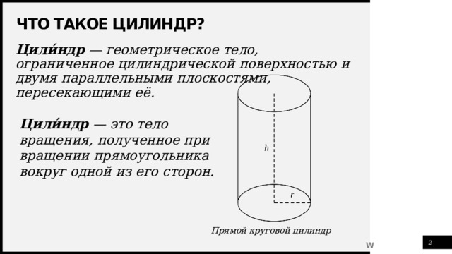 Что такое цилиндр? Цили́ндр — геометрическое тело, ограниченное цилиндрической поверхностью и двумя параллельными плоскостями, пересекающими её. Цили ́ ндр  — это тело вращения, полученное при вращении прямоугольника вокруг одной из его сторон. Прямой круговой цилиндр 1 