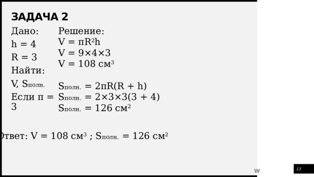 Задача 2 Решение: V = πR 2 h V = 9×4×3 V = 108 см 3 S полн. = 2πR(R + h) S полн. = 2×3×3(3 + 4) S полн. = 126 см 2 Дано: h = 4 R = 3 Найти: V, S полн. Если π = 3 Ответ: V = 108 см 3 ; S полн. = 126 см 2 1 