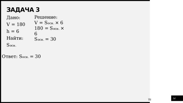 Задача 3 Решение: V = S осн. × 6 180 = S осн. × 6 S осн. = 30 Дано: V = 180 h = 6 Найти: S осн. Ответ: S осн. = 30 1 