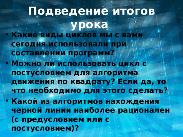 Подведение итогов урока Какие виды циклов мы с вами сегодня использовали при составлении программ? Можно ли использовать цикл с постусловием для алгоритма движения по квадрату? Если да, то что необходимо для этого сделать? Какой из алгоритмов нахождения черной линии наиболее рационален (с предусловием или с постусловием)?  