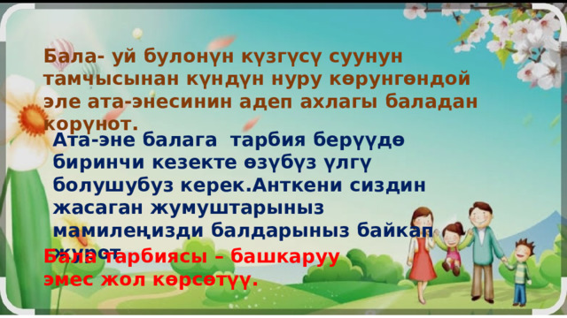 Бала- уй булонүн күзгүсү суунун тамчысынан күндүн нуру көрунгөндой эле ата-энесинин адеп ахлагы баладан корүнот. Ата-эне балага тарбия берүүдө биринчи кезекте өзүбүз үлгү болушубуз керек.Анткени сиздин жасаган жумуштарыныз мамилеңизди балдарыныз байкап журот . Бала тарбиясы – башкаруу эмес жол көрсөтүү. 