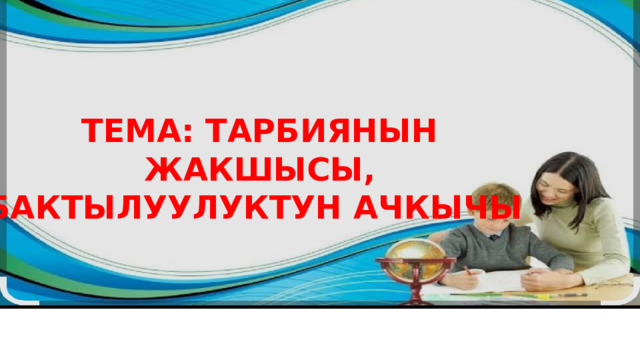 ТЕМА: ТАРБИЯНЫН ЖАКШЫСЫ, БАКТЫЛУУЛУКТУН АЧКЫЧЫ 