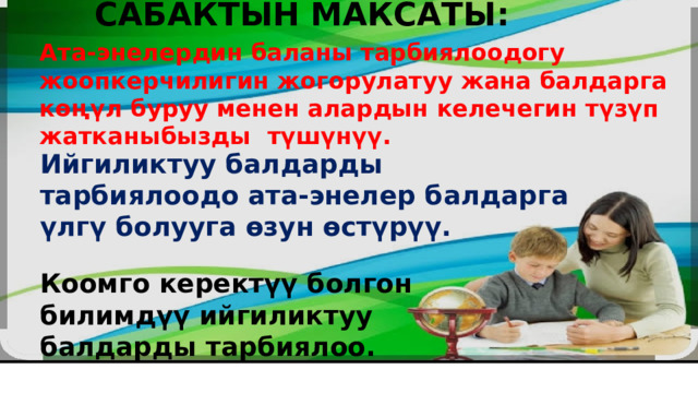 САБАКТЫН МАКСАТЫ: Ата-энелердин баланы тарбиялоодогу жоопкерчилигин жогорулатуу жана балдарга көңүл буруу менен алардын келечегин түзүп жатканыбызды түшүнүү. Ийгиликтуу балдарды тарбиялоодо ата-энелер балдарга үлгү болууга өзун өстүрүү. Коомго керектүү болгон билимдүү ийгиликтуу балдарды тарбиялоо. 
