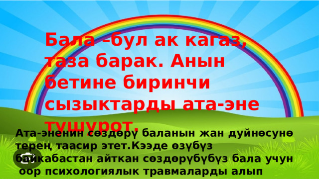 Ата-эненин сөздөрү баланын жан дуйнөсунө терең таасир этет.Кээде өзүбүз байкабастан айткан сөздөрүбүбүз бала учун оор психологиялык травмаларды алып келет. Бала –бул ак кагаз, таза барак. Анын бетине биринчи сызыктарды ата-эне тушурот. 