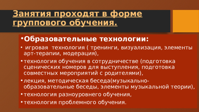Занятия проходят в форме группового обучения. Образовательные технологии:  игровая технология ( тренинги, визуализация, элементы арт-терапии, модерация), технология обучения в сотрудничестве (подготовка сценических номеров для выступления, подготовка совместных мероприятий с родителями), лекция, методическая беседа(музыкально-образовательные беседы, элементы музыкальной теории), технология разноуровнего обучения, технология проблемного обучения. 