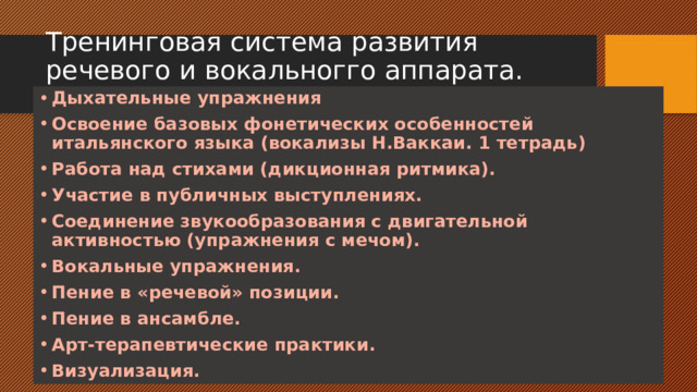 Тренинговая система развития речевого и вокальногго аппарата. Дыхательные упражнения Освоение базовых фонетических особенностей итальянского языка (вокализы Н.Ваккаи. 1 тетрадь) Работа над стихами (дикционная ритмика). Участие в публичных выступлениях. Соединение звукообразования с двигательной активностью (упражнения с мечом). Вокальные упражнения. Пение в «речевой» позиции. Пение в ансамбле. Арт-терапевтические практики. Визуализация.  