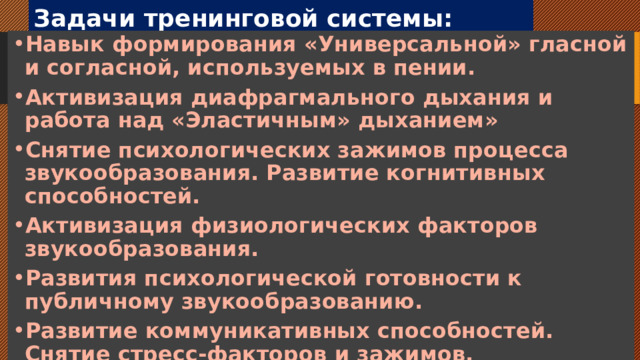 Задачи тренинговой системы: Навык формирования «Универсальной» гласной и согласной, используемых в пении. Активизация диафрагмального дыхания и работа над «Эластичным» дыханием» Снятие психологических зажимов процесса звукообразования. Развитие когнитивных способностей. Активизация физиологических факторов звукообразования. Развития психологической готовности к публичному звукообразованию. Развитие коммуникативных способностей. Снятие стресс-факторов и зажимов. 