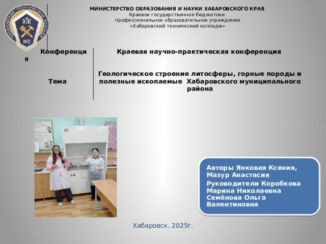 МИНИСТЕРСТВО ОБРАЗОВАНИЯ И НАУКИ ХАБАРОВСКОГО КРАЯ  Краевое государственное бюджетное  профессиональное образовательное учреждение  «Хабаровский технический колледж»        Конференция Краевая научно-практическая конференция Тема   Геологическое строение литосферы, горные породы и полезные ископаемые Хабаровского муниципального района  Авторы Янковая Ксения, Мазур Анастасия Руководители Коробкова Марина Николаевна Семёнова Ольга Валентиновна Хабаровск, 2025г. 