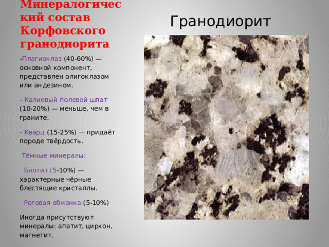 Минералогический состав Корфовского гранодиорита Гранодиорит - Плагиоклаз (40-60%) — основной компонент, представлен олигоклазом или андезином. - Калиевый полевой шпат (10-20%) — меньше, чем в граните. - Кварц (15-25%) — придаёт породе твёрдость.  Тёмные минералы:  Биотит (5 -10%) — характерные чёрные блестящие кристаллы.  Роговая обманка (5-10%) Иногда присутствуют минералы: апатит, циркон, магнетит. 