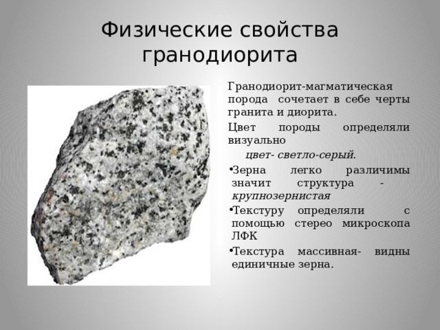 Физические свойства гранодиорита Гранодиорит-магматическая порода сочетает в себе черты гранита и диорита. Цвет породы определяли визуально  цвет- светло-серый. Зерна легко различимы значит структура - крупнозернистая  Текстуру определяли с помощью стерео микроскопа ЛФК Текстура массивная- видны единичные зерна.  
