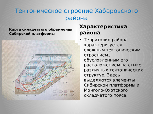 Тектоническое строение Хабаровского района Карта складчатого обрамления Сибирской платформы Характеристика района Территория района характеризуется сложным тектоническим строением., обусловленным его расположением на стыке различных тектонических структур. Здесь выделяются элементы Сибирской платформы и Монголо-Охотского складчатого пояса. 