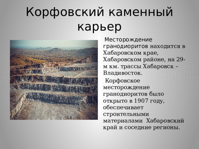Корфовский каменный карьер  Месторождение гранодиоритов  находится в Хабаровском крае, Хабаровском районе, на 29-м км. трассы Хабаровск – Владивосток.  Корфовское месторождение гранодиоритов было открыто в 1907 году, обеспечивает строительными материалами Хабаровский край и соседние регионы. 