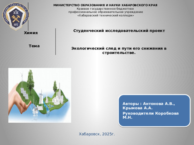 МИНИСТЕРСТВО ОБРАЗОВАНИЯ И НАУКИ ХАБАРОВСКОГО КРАЯ  Краевое государственное бюджетное  профессиональное образовательное учреждение  «Хабаровский технический колледж»        Химия Студенческий исследовательский проект Тема    Экологический след и пути его снижения в строительстве. Авторы : Антонова А.В., Крымова А.А. Руководители Коробкова М.Н. Хабаровск, 2025г. 