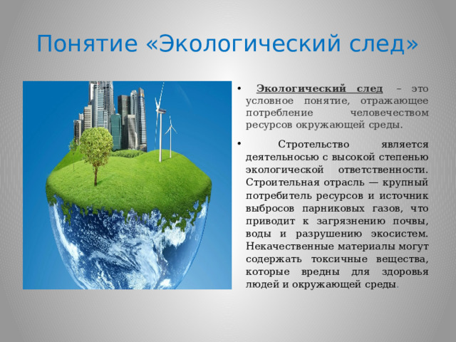Понятие «Экологический след»  Экологический след   – это условное понятие, отражающее потребление человечеством ресурсов окружающей среды.  Стротельство является деятельносью с высокой степенью экологической ответственности. Строительная отрасль — крупный потребитель ресурсов и источник выбросов парниковых газов, что приводит к загрязнению почвы, воды и разрушению экосистем. Некачественные материалы могут содержать токсичные вещества, которые вредны для здоровья людей и окружающей среды . 