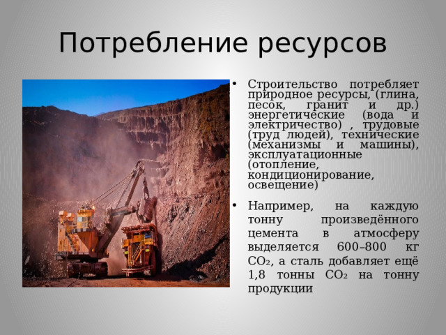 Потребление ресурсов Строительство потребляет природное ресурсы, (глина, песок, гранит и др.) энергетические (вода и электричество) , трудовые (труд людей), технические (механизмы и машины), эксплуатационные (отопление, кондиционирование, освещение) Например, на каждую тонну произведённого цемента в атмосферу выделяется 600–800 кг CO₂, а сталь добавляет ещё 1,8 тонны CO₂ на тонну продукции 
