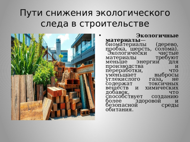 Пути снижения экологического следа в строительстве  Экологичные материалы —биоматериалы (дерево, пробка, шерсть, солома).   Экологически чистые материалы требуют меньше энергии для производства и переработки, что уменьшает выбросы углекислого газа , не содержат токсичных веществ и химических добавок, что способствует созданию более здоровой и безопасной среды обитания.  