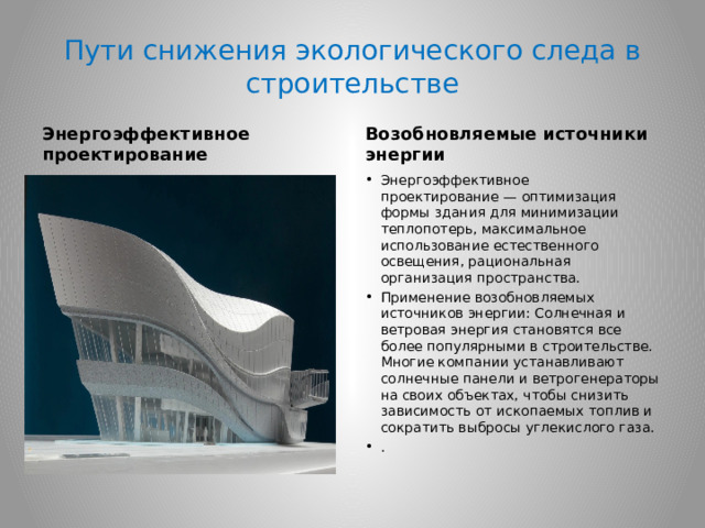 Пути снижения экологического следа в строительстве Энергоэффективное проектирование Возобновляемые источники энергии Энергоэффективное проектирование — оптимизация формы здания для минимизации теплопотерь, максимальное использование естественного освещения, рациональная организация пространства. Применение возобновляемых источников энергии: Солнечная и ветровая энергия становятся все более популярными в строительстве. Многие компании устанавливают солнечные панели и ветрогенераторы на своих объектах, чтобы снизить зависимость от ископаемых топлив и сократить выбросы углекислого газа. . 
